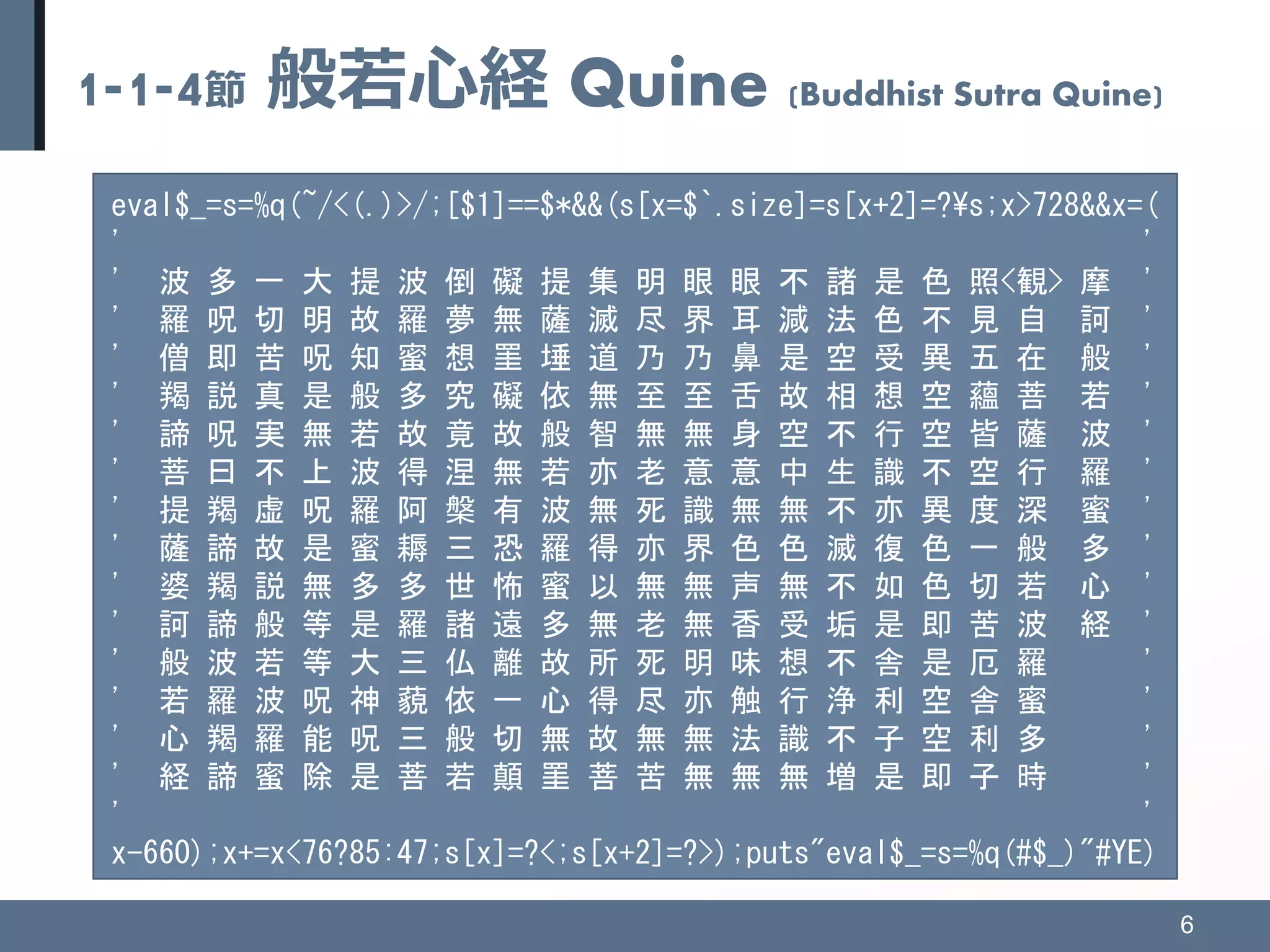 1-1-4節 般若心経 Quine (Buddhist Sutra Quine)
6
eval$_=s=%q(~/<(.)>/;[$1]==$*&&(s[x=$`.size]=s[x+2]=?¥s;x>728&&x=(
' '
' 波 多 一 大 提 波 倒 礙 提 集 明 眼 眼 不 諸 是 色 照<観> 摩 '
' 羅 呪 切 明 故 羅 夢 無 薩 滅 尽 界 耳 減 法 色 不 見 自 訶 '
' 僧 即 苦 呪 知 蜜 想 罣 埵 道 乃 乃 鼻 是 空 受 異 五 在 般 '
' 羯 説 真 是 般 多 究 礙 依 無 至 至 舌 故 相 想 空 蘊 菩 若 '
' 諦 呪 実 無 若 故 竟 故 般 智 無 無 身 空 不 行 空 皆 薩 波 '
' 菩 曰 不 上 波 得 涅 無 若 亦 老 意 意 中 生 識 不 空 行 羅 '
' 提 羯 虚 呪 羅 阿 槃 有 波 無 死 識 無 無 不 亦 異 度 深 蜜 '
' 薩 諦 故 是 蜜 耨 三 恐 羅 得 亦 界 色 色 滅 復 色 一 般 多 '
' 婆 羯 説 無 多 多 世 怖 蜜 以 無 無 声 無 不 如 色 切 若 心 '
' 訶 諦 般 等 是 羅 諸 遠 多 無 老 無 香 受 垢 是 即 苦 波 経 '
' 般 波 若 等 大 三 仏 離 故 所 死 明 味 想 不 舎 是 厄 羅 '
' 若 羅 波 呪 神 藐 依 一 心 得 尽 亦 触 行 浄 利 空 舎 蜜 '
' 心 羯 羅 能 呪 三 般 切 無 故 無 無 法 識 不 子 空 利 多 '
' 経 諦 蜜 除 是 菩 若 顛 罣 菩 苦 無 無 無 増 是 即 子 時 '
' '
x-660);x+=x<76?85:47;s[x]=?<;s[x+2]=?>);puts"eval$_=s=%q(#$_)"#YE)
 