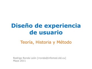 Diseño de experiencia 
de usuario 
Teoría, Historia y Método 
Rodrigo Ronda León [rronda@infomed.sld.cu] 
Mayo 2011 
 