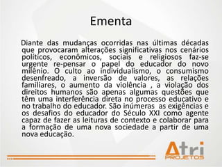 Ementa
Diante das mudanças ocorridas nas últimas décadas
que provocaram alterações significativas nos cenários
políticos, econômicos, sociais e religiosos faz-se
urgente re-pensar o papel do educador do novo
milênio. O culto ao individualismo, o consumismo
desenfreado, a inversão de valores, as relações
familiares, o aumento da violência , a violação dos
direitos humanos são apenas algumas questões que
têm uma interferência direta no processo educativo e
no trabalho do educador. São inúmeras as exigências e
os desafios do educador do Século XXI como agente
capaz de fazer as leituras de contexto e colaborar para
a formação de uma nova sociedade a partir de uma
nova educação.
 