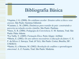 Bibliografia Básica Aquino, J. G. (2000).  Do cotidiano escolar: Ensaios sobre a ética e seus avessos . São Paulo: Summus Editorial. Caetano, L. M. (2009).  Dinâmicas para reunião de pais: construindo a parceria na relação escola e família . São Paulo: Paulinas. Jares, X. R. (2008).  Pedagogia da Convivência . E. M. Santana, Trad. São Paulo: Palas Athena.  La Taille, Y. (2009).  Formação Ética . Porto Alegre: ArtMed.  Morin, E. (2002).  Os sete saberes necessários à educação do futuro . C. E. F. da Silva e J. Sawaya, Trad. (6ª Ed.). São Paulo: Cortez; Brasília, DF: UNESCO.  Sastre, G. e Moreno, M. (2002).  Resolução de conflitos e aprendizagem emocional . A. Z. Fuzatto, Trad. São Paulo: Moderna.    