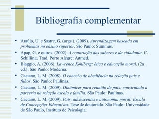 Bibliografia complementar Araújo, U. e Sastre, G. (orgs.). (2009).  Aprendizagem baseada em problemas no ensino superior . São Paulo: Summus. Apap, G. e outros. (2002).  A construção dos saberes e da cidadania . C. Schilling, Trad. Porto Alegre: Artmed. Biaggio, A. (2006).  Lawrence Kohlberg: ética e educação moral . (2a ed.). São Paulo: Moderna.  Caetano, L. M. (2008).  O conceito de obediência na relação pais e filhos . São Paulo: Paulinas. Caetano, L. M. (2009).  Dinâmicas para reunião de pais: construindo a parceria na relação escola e família . São Paulo: Paulinas. Caetano, L. M. (2009).  Pais, adolescentes e autonomia moral: Escala de Concepções Educativas.  Tese de doutorado. São Paulo: Universidade de São Paulo, Instituto de Psicologia. 
