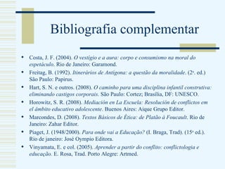 Bibliografia complementar Costa, J. F. (2004).  O vestígio e a aura: corpo e consumismo na moral do espetáculo . Rio de Janeiro: Garamond. Freitag, B. (1992).  Itinerários de Antígona: a questão da moralidade . (2 a . ed.) São Paulo: Papirus. Hart, S. N. e outros. (2008).  O caminho para uma disciplina infantil construtiva: eliminando castigos corporais . São Paulo: Cortez; Brasília, DF: UNESCO. Horowitz, S. R. (2008).  Mediación en La Escuela: Resolución de conflictos em el âmbito educativo adolescente . Buenos Aires: Aique Grupo Editor. Marcondes, D. (2008).  Textos Básicos de Ética: de Platão à Foucault . Rio de Janeiro: Zahar Editor.  Piaget, J.  (1948/2000).  Para onde vai a Educação?  (I. Braga, Trad). (15 a  ed.).   Rio de janeiro: José Oympio Editora. Vinyamata, E. e col.  (2005).  Aprender a partir do conflito: conflictologia e educação.  E. Rosa, Trad. Porto Alegre: Artmed. 