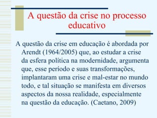 A questão da crise no processo educativo A questão da crise em educação é abordada por Arendt (1964/2005) que, ao estudar a crise da esfera política na modernidade, argumenta que, esse período e suas transformações, implantaram uma crise e mal-estar no mundo todo, e tal situação se manifesta em diversos aspectos da nossa realidade, especialmente na questão da educação. (Caetano, 2009) 