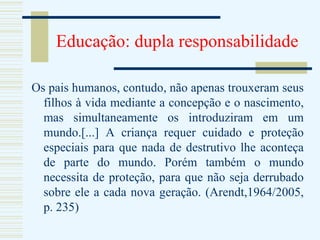 Educação: dupla responsabilidade Os pais humanos, contudo, não apenas trouxeram seus filhos à vida mediante a concepção e o nascimento, mas simultaneamente os introduziram em um mundo.[...] A criança requer cuidado e proteção especiais para que nada de destrutivo lhe aconteça de parte do mundo. Porém também o mundo necessita de proteção, para que não seja derrubado sobre ele a cada nova geração. (Arendt,1964/2005, p. 235) 