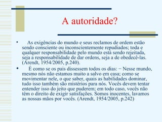 A autoridade? As exigências do mundo e seus reclamos de ordem estão sendo consciente ou inconscientemente repudiados; toda e qualquer responsabilidade pelo mundo está sendo rejeitada, seja a responsabilidade de dar ordens, seja a de obedecê-las. (Arendt, 1954/2005, p.240). É como se os pais dissessem todos os dias: − Nesse mundo, mesmo nós não estamos muito a salvo em casa; como se movimentar nele, o que saber, quais as habilidades dominar, tudo isso também são mistérios para nós. Vocês devem tentar entender isso do jeito que puderem; em todo caso, vocês não têm o direito de exigir satisfações. Somos inocentes, lavamos as nossas mãos por vocês. (Arendt, 1954/2005, p.242)  