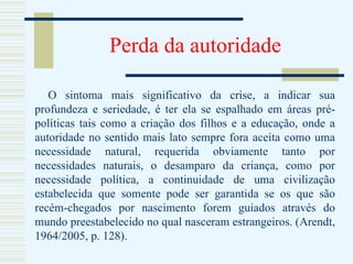 Perda da autoridade O sintoma mais significativo da crise, a indicar sua profundeza e seriedade, é ter ela se espalhado em áreas pré-políticas tais como a criação dos filhos e a educação, onde a autoridade no sentido mais lato sempre fora aceita como uma necessidade natural, requerida obviamente tanto por necessidades naturais, o desamparo da criança, como por necessidade política, a continuidade de uma civilização estabelecida que somente pode ser garantida se os que são recém-chegados por nascimento forem guiados através do mundo preestabelecido no qual nasceram estrangeiros. (Arendt, 1964/2005, p. 128). 