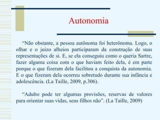 Autonomia “ Não obstante, a pessoa autônoma foi heterônoma. Logo, o olhar e o juízo alheios participaram da construção de suas representações de si. E, se ela conseguiu como o queria Sartre, fazer alguma coisa com o que haviam feito dela, é em parte porque o que fizeram dela facilitou a conquista da autonomia. E o que fizeram dela ocorreu sobretudo durante sua infância e adolescência. (La Taille, 2009, p.306). “ Adulto pode ter algumas provisões, reservas de valores para orientar suas vidas, seus filhos não”. (La Taille, 2009) 