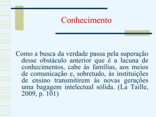 Conhecimento Como a busca da verdade passa pela superação desse obstáculo anterior que é a lacuna de conhecimentos, cabe às famílias, aos meios de comunicação e, sobretudo, às instituições de ensino transmitirem às novas gerações uma bagagem intelectual sólida. (La Taille, 2009, p. 101) 
