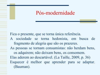 Pós-modernidade Fica o presente, que se torna única referência. A sociedade se torna hedonista, em busca de fragmento de alegria que são os prazeres. As pessoas se tornam consumistas: não herdam bens, os adquirem; não deixam bens, os consomem. Elas aderem ao descartável. (La Taille, 2009, p. 36) Esquecer é melhor que aprender para se adaptar. (Bauman).  