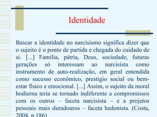 Identidade Basear a identidade no narcisismo significa dizer que o sujeito é o ponto de partida e chegada do cuidado de si. [...] Família, pátria, Deus, sociedade, futuras gerações só interessam ao narcisista como instrumento de auto-realização, em geral entendida como sucesso econômico, prestígio social ou bem-estar físico e emocional. [...] Assim, o sujeito da moral hodierna teria se tornado indiferente a compromissos com os outros – faceta narcisista – e a projetos pessoais mais duradouros – faceta hedonista. (Costa, 2004, p.186) 