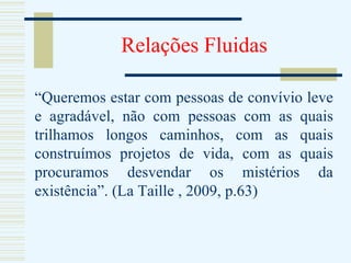 Relações Fluidas “ Queremos estar com pessoas de convívio leve e agradável, não com pessoas com as quais trilhamos longos caminhos, com as quais construímos projetos de vida, com as quais procuramos desvendar os mistérios da existência”. (La Taille , 2009, p.63) 