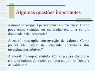 Algumas questões importantes A  moral pressupõe a perseverança e a paciência. Como pode essas virtudes ser cultivadas em uma cultura dominada pela tacocracia? A moral pressupõe conservação de valores. Como poderá ela existir na constante alternância dos investimentos afetivos? A moral pressupõe sentido. Como poderá ela brotar em uma cultura do vazio, em uma cultura do “tédio e da vaidade”? 
