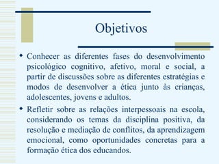 Objetivos Conhecer as diferentes fases do desenvolvimento psicológico cognitivo, afetivo, moral e social, a partir de discussões sobre as diferentes estratégias e modos de desenvolver a ética junto às crianças, adolescentes, jovens e adultos.  Refletir sobre as relações interpessoais na escola, considerando os temas da disciplina positiva, da resolução e mediação de conflitos, da aprendizagem emocional, como oportunidades concretas para a formação ética dos educandos. 