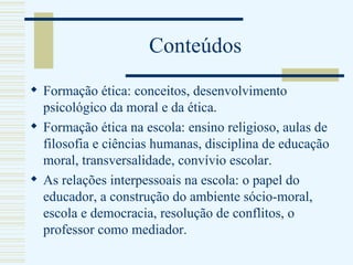 Conteúdos Formação ética: conceitos, desenvolvimento psicológico da moral e da ética. Formação ética na escola: ensino religioso, aulas de filosofia e ciências humanas, disciplina de educação moral, transversalidade, convívio escolar. As relações interpessoais na escola: o papel do educador, a construção do ambiente sócio-moral, escola e democracia, resolução de conflitos, o professor como mediador. 