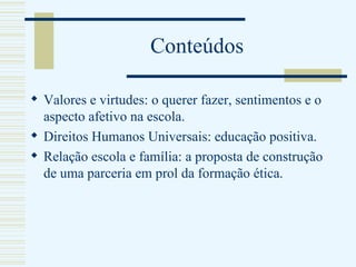 Conteúdos Valores e virtudes: o querer fazer, sentimentos e o aspecto afetivo na escola.  Direitos Humanos Universais: educação positiva. Relação escola e família: a proposta de construção de uma parceria em prol da formação ética. 