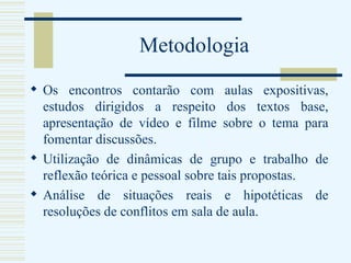 Metodologia Os encontros contarão com aulas expositivas, estudos dirigidos a respeito dos textos base, apresentação de vídeo e filme sobre o tema para fomentar discussões. Utilização de dinâmicas de grupo e trabalho de reflexão teórica e pessoal sobre tais propostas. Análise de situações reais e hipotéticas de resoluções de conflitos em sala de aula. 