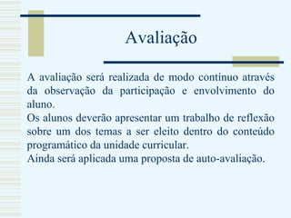 Avaliação A avaliação será realizada de modo contínuo através da observação da participação e envolvimento do aluno. Os alunos deverão apresentar um trabalho de reflexão sobre um dos temas a ser eleito dentro do conteúdo programático da unidade curricular. Ainda será aplicada uma proposta de auto-avaliação. 