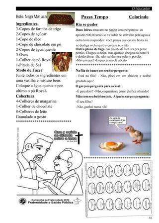 O Educador

Bolo: Nega Maluca                    Passa Tempo                         Colorindo
Ingredientes:                    Ria se puder
3-Copos de farinha de trigo      Duas loiras estavam no banho uma perguntou: eu
2-Copos de açúcar                apostto 900,00 reais se vc subir no chiveiro pela água a
1-Copo de óleo                   outra loira respondeu: você pensa que eu sou besta aii
1-Copo de chocolate em pó        vc desliga o chuveiro e eu caiu no chão.
2-Copos de água quente           Outro plano de fuga. Só que desta vez era pra pular
                                 portão. Chegou a noite, mas quando chegou na hora H
3-Ovos                           o doido disse: -Ih, não vai dar pra pular o portão.
1-Colher de pó Royal             -Mas porque? -Esqueceram ele aberto
1-Pitada de Sal                  ****************************************
Modo de Fazer                    Na fila do banco um senhor pergunta:
Junte todos os ingredientes em   - Está na fila? - Não, pisei em um chiclete e acabei
uma vasilha e misture bem.       grudada aqui!
Coloque a água quente e por      O garçom pergunta para o casal:
ultimo o pó Royal.               - É para dois? - Não, enquanto eu como ele fica olhando!
Cobertura                        Mãe com seu bebê no colo. Alguém surge e pergunta:
4-Colheres de margarina          - É seu filho?
1-Colher de chocolate            - Não, ganhei numa rifa!
8-Colheres de leite
Granulado a gosto
***************************




                                 ****************************************




                                                                                          10
 