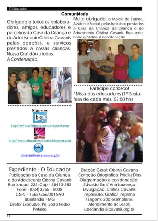 O Educador
                          Comunidade
                                Muito obrigado, a Márcia de Fátima,
Obrigado a todos os colabora- Assistente Social, pelos trabalhos prestados
dores, amigos, educadores e a Casa da Criança da Criança e do
parceiros da Casa da Criança e Adolescente Cristina Cavanis. Boa sorte,
do Adolescente Cristina Cavanis nossa gratidão. À coordenação
pelas doações, e serviços
prestados a nossas crianças.
Nossa Gratidão a todos.
À Cordenação.




                                               *******************************
                                                        Participe conosco!
                                               *Missa dos educadores (1ª Sexta-
                                               feira de cada mês, 07:00 hrs)
**************************************
                   Siga-nos


     http://www.cristinacavanis.blogspot.com



 http://www.educadoracavanis.blogspot.com



           uberlandia@cavanis.org.br



 Expediente - O Educador                          Direção Geral: Cristina Cavanis
 Publicação da Casa da Criança                   Correção Ortográfica: Priscila Dias
e do Adolescente Cristina Cavanis                 Diagramação e coordenação:
Rua Iraque, 222, Cep - 38410-282                    Edvaldo Sant`Ana Lourenço
     Fone - (034) 3255 - 5008                      Divulgação: Cristina Cavanis
     CNPJ - 75637256/0016-90                        Impressão: Gráfica Imprime
          Uberlândia - MG                             Tiragem: 200 exemplares
 Diretor Executivo: Pe. João Pedro                      Atendimento ao Leitor:
              Pinheiro                               uberlandia@cavanis.org.br
11
 