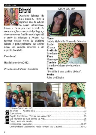 O Educador
                                                                            QUEM SOU EU?
                    Editorial
              Queridos leitores do
              Educador, neste
              segundo ano de edição
              do nosso informativo,
louvo a Deus por este veículo de
comunicação e em especial pela graça
de sermos uma família movida pela fé
e amor às crianças e jovens. Ao                             Nome
receber nossos votos de exelente                            Isabela Gabriella Nunes de Oliveira
leitura e principalmente de: ânimo                          Idade
novo, um coração amoroso e um                               13 anos
espírito decidido.                                          Profissão
                                                            Estudante
Paz e bem!                                                  Time
                                                            Flamengo
Boa leitura e bom 2012!                                     Comida
                                                            Lasanha e Musse de chocolate
Priscila Dias de Paula - Secretária                         Frase
                                                            “Ser feliz é uma dádiva divina”.
                                                            Sonho
                                                            Juíza de Direito




        Editorial-Quem sou eu?....................................................................................02
        Agenda - Aconteceu...................................................................03
índice




        Educadores.................................................................................................04
        Projeto Transforme ”Poesia em Alimento”......................................................05
        Dia Mundial de luta contra a Aids................................................................06
        Capa, festa da família....................................................................................07
        Experiência, saudades...............................................................................08-09
        Comunidade-Expediente, Passa Tempo, Sou Cavanis...............................10-12

2
 