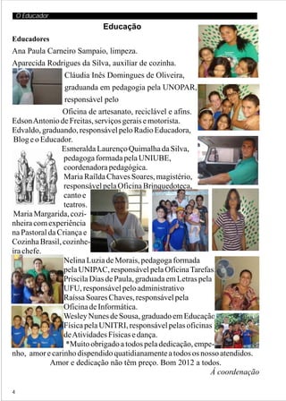 O Educador
                            Educação
Educadores
Ana Paula Carneiro Sampaio, limpeza.
Aparecida Rodrigues da Silva, auxiliar de cozinha.
                 Cláudia Inês Domingues de Oliveira,
                 graduanda em pedagogia pela UNOPAR,
                 responsável pelo
                Oficina de artesanato, reciclável e afins.
Edson Antonio de Freitas, serviços gerais e motorista.
Edvaldo, graduando, responsável pelo Radio Educadora,
 Blog e o Educador.
                Esmeralda Laurenço Quimalha da Silva,
                 pedagoga formada pela UNIUBE,
                 coordenadora pedagógica.
                 Maria Raílda Chaves Soares, magistério,
                 responsável pela Oficina Brinquedoteca,
                 canto e
                 teatros.
 Maria Margarida, cozi-
nheira com experiência
na Pastoral da Criança e
Cozinha Brasil, cozinhe-
ira chefe.
                 Nelina Luzia de Morais, pedagoga formada
                 pela UNIPAC, responsável pela Oficina Tarefas.
                 Priscila Dias de Paula, graduada em Letras pela
                 UFU, responsável pelo administrativo
                 Raíssa Soares Chaves, responsável pela
                 Oficina de Informática.
                Wesley Nunes de Sousa, graduado em Educação
                 Física pela UNITRI, responsável pelas oficinas
                 de Atividades Físicas e dança.
                  *Muito obrigado a todos pela dedicação, empe-
nho, amor e carinho dispendido quatidianamente a todos os nosso atendidos.
            Amor e dedicação não têm preço. Bom 2012 a todos.
                                                                Á coordenação

4
 