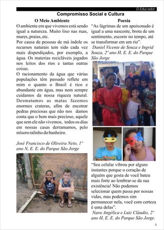 O Educador
                      Compromisso Social e Cultura
          O Meio Ambiente                            Poesia
O ambiente em que vivemos está sendo “As lágrimas de um apaixonado é
igual a natureza. Muito lixo nas ruas, igual a uma nascente, brota de um
mares, praias, etc.                    sentimento, escorre no tempo, até
Por causa de pessoas de má índole os se transformar em um rio”.
recursos naturais tem sido cada vez Daniel Vicente de Souza e Ingrid
mais disperdiçados, por exemplo, a Souza, 2º ano H, E. E. do Parque
água. Os materias recicláveis jogados São Jorge
nos leitos dos rios e tantas outras
coisas.
O racionamento da água que várias
populações têm passado reflete em
mim o quanto o Brasil é rico e
abundante em água, mas nem sempre
cuidamos da nossa riqueza natural.
Desmatamos as matas fazemos
enormes crateras, afim de encotrar
pedras preciosas que não nos damos
conta que o bem mais precioso, aquele
que sem ele não vivemos, todos os dias
em nossas casas derramamos, pelo
mísero ralinho do banheiro.

José Francisco de Oliveira Neto, 1º
ano N, E. E. do Parque São Jorge


                                       “Seu celular vibrou por alguns
                                       instantes porque o coração de
                                       alguém que gosta de você bateu
                                       mais forte ao lembrar-se da sua
                                       existência! Não podemos
                                       selecionar quem passa por nossas
                                       vidas, mas podemos sim
                                       permanecer nela, você com certeza
                                       é uma delas”.
                                        Nara Angélica e Luiz Cláudio, 2º
                                       ano H, E. E. do Parque São Jorge.
                                                                           5
 