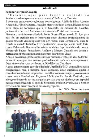 O Educador
                                      Atualidade
    Seminário Irmãos Cavanis
      “Estamos aqui para fazer a vontade do
    Senhor e isto basta para estarmos contentes” Pe Marcos Cavanis.
    É com essa grande motivação, que nós religiosos: Adelir da Silva, Ademar
    Aparecido, Fábio Nabarrro, Joaquim Maurício e John Lenon, iniciamos esta
    nova etapa de formação que é o Juniorato, os estudos de filosofia,
    juntamente com o rel. Antonio e o nosso mestre Pe Adriano Sacardo.
    Fizemos o noviciado na cidade de Ponta Grossa/PR no ano de 2011, e, para
    nós, foi um período muito importante onde vivemos profundamente as
    quatro bases da vida religiosa: vida de Oração, vida Comunitária, vida de
    Estudos e vida de Trabalho. Tivemos também uma experiência muito forte
    com a Palavra de Deus e a Eucaristia. A Vida e Espiritualidade de nossos
    Veneráveis Padres Fundadores Antônio e Marcos Cavanis nos deram a
    certeza que é por essa causa que queremos doar nossas vidas.
    Após o noviciado, professamos nossos primeiros votos no dia 22/01/12,
    momento este que nos marcou profundamente onde nos consagramos a
    Deus através dos votos de: Pobreza, Obediência e Castidade.
    Agora, estamos nesta querida cidade de Uberlândia/ MG, que acolheu nossa
    congregação, reza e trabalha pelas vocações, onde queremos ajudar e
    contribuir naquilo que for possível, trabalhar com as crianças e jovens assim
    como nossos Fundadores. Peçamos à Mãe das Escolas de Caridade, que
    abençoe e interceda por todas aquelas pessoas que nos ajudam, e em especial
    nessa comemoração de 10 anos do Seminário Irmãos Cavanis, que o Senhor
    envie sempre mais vocações à nossa congregação.
                                                     Rel. Fábio Soares Nabarro




6
 