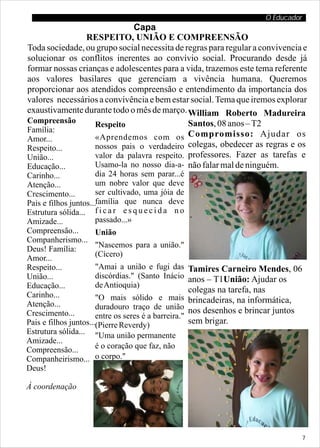 O Educador
                              Capa
                RESPEITO, UNIÃO E COMPREENSÃO
Toda sociedade, ou grupo social necessita de regras para regular a convivencia e
solucionar os conflitos inerentes ao convívio social. Procurando desde já
formar nossas crianças e adolescentes para a vida, trazemos este tema referente
aos valores basilares que gerenciam a vivência humana. Queremos
proporcionar aos atendidos compreensão e entendimento da importancia dos
valores necessários a convivência e bem estar social. Tema que iremos explorar
exaustivamente durante todo o mês de março. William Roberto Madureira
Compreensão        Respeito                   Santos, 08 anos – T2
Família:
Amor...            «Aprendemos com os Compromisso: Ajudar os
Respeito...        nossos pais o verdadeiro colegas, obedecer as regras e os
União...           valor da palavra respeito. professores. Fazer as tarefas e
Educação...        Usamo-la no nosso dia-a- não falar mal de ninguém.
Carinho...             dia 24 horas sem parar...é
Atenção...             um nobre valor que deve
Crescimento...         ser cultivado, uma jóia de
Pais e filhos juntos...família que nunca deve
Estrutura sólida... f i c a r e s q u e c i d a n o
Amizade...             passado...»
Compreensão...         União
Companherismo...
Deus! Família:         "Nascemos para a união."
Amor...                (Cícero)
Respeito...            "Amai a união e fugi das        Tamires Carneiro Mendes, 06
União...               discórdias." (Santo Inácio      anos – T1União: Ajudar os
Educação...            de Antioquia)
                                                       colegas na tarefa, nas
Carinho...             "O mais sólido e mais
Atenção...                                             brincadeiras, na informática,
                       duradouro traço de união        nos desenhos e brincar juntos
Crescimento...         entre os seres é a barreira."
Pais e filhos juntos...(Pierre Reverdy)                sem brigar.
Estrutura sólida... "Uma união permanente
Amizade...
Compreensão...         é o coração que faz, não
Companheirismo... o corpo."
Deus!                  (Publílio Siro)

À coordenação




                                                                                       7
 