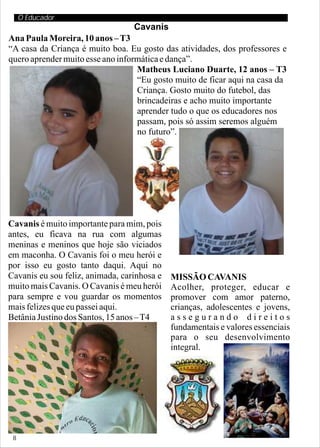 O Educador
                                  Cavanis
Ana Paula Moreira, 10 anos – T3
“A casa da Criança é muito boa. Eu gosto das atividades, dos professores e
quero aprender muito esse ano informática e dança”.
                                   Matheus Luciano Duarte, 12 anos – T3
                                   “Eu gosto muito de ficar aqui na casa da
                                   Criança. Gosto muito do futebol, das
                                   brincadeiras e acho muito importante
                                   aprender tudo o que os educadores nos
                                   passam, pois só assim seremos alguém
                                   no futuro”.




Cavanis é muito importante para mim, pois
antes, eu ficava na rua com algumas
meninas e meninos que hoje são viciados
em maconha. O Cavanis foi o meu herói e
por isso eu gosto tanto daqui. Aqui no
Cavanis eu sou feliz, animada, carinhosa e   MISSÃO CAVANIS
muito mais Cavanis. O Cavanis é meu herói    Acolher, proteger, educar e
para sempre e vou guardar os momentos        promover com amor paterno,
mais felizes que eu passei aqui.             crianças, adolescentes e jovens,
Betânia Justino dos Santos, 15 anos – T4     assegurando direitos
                                             fundamentais e valores essenciais
                                             para o seu desenvolvimento
                                             integral.




 8
 