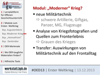 1 | Lernplattform
für Offenen
Geschichtsunterricht
2 | Module zum
Ersten Weltkrieg
Bsp. Augusterlebnis
Bsp. Moderner Krieg
Bsp. „Heimatfront“
Bsp. Denkmäler
3 | OER-Merkmale

4 | Wo OER-taugliche
Materialien finden?

Modul: „Moderner“ Krieg?
 neue Militärtechnik
 schwere Artillerie, Giftgas,
Panzer, MG, Flugzeuge
 Analyse von Kriegsfotografien und
Quellen zum Fronterlebnis
 Grauen des Krieges
 Transfer: Auswirkungen von
Militärtechnik auf den Frontalltag

5 | Hilfreiche Tools

#OED13 | Erster Weltkrieg | 13.12.2013

 