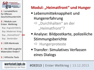 1 | Lernplattform
für Offenen
Geschichtsunterricht
2 | Module zum
Ersten Weltkrieg
Bsp. Augusterlebnis
Bsp. Moderner Krieg
Bsp. „Heimatfront“
Bsp. Denkmäler
3 | OER-Merkmale

4 | Wo OER-taugliche
Materialien finden?
5 | Hilfreiche Tools

Modul: „Heimatfront“ und Hunger
 Lebensmitteknappheit und
Hungererfahrung
 „Durchhalten“ an der
„Heimatfront“?
 Analyse: Bildpostkarte, polizeiliche
Stimmungsberichte
 Hungerproteste
 Transfer: Simulatives Verfassen
eines Dialogs
#OED13 | Erster Weltkrieg | 13.12.2013

 