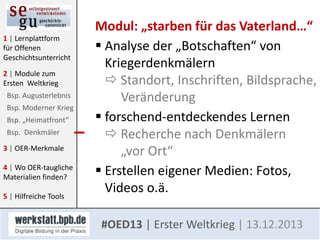 1 | Lernplattform
für Offenen
Geschichtsunterricht
2 | Module zum
Ersten Weltkrieg
Bsp. Augusterlebnis
Bsp. Moderner Krieg
Bsp. „Heimatfront“
Bsp. Denkmäler
3 | OER-Merkmale

4 | Wo OER-taugliche
Materialien finden?
5 | Hilfreiche Tools

Modul: „starben für das Vaterland…“
 Analyse der „Botschaften“ von
Kriegerdenkmälern
 Standort, Inschriften, Bildsprache,
Veränderung
 forschend-entdeckendes Lernen
 Recherche nach Denkmälern
„vor Ort“
 Erstellen eigener Medien: Fotos,
Videos o.ä.
#OED13 | Erster Weltkrieg | 13.12.2013

 