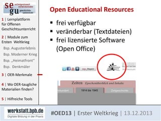 Open Educational Resources
1 | Lernplattform
für Offenen
Geschichtsunterricht
2 | Module zum
Ersten Weltkrieg
Bsp. Augusterlebnis
Bsp. Moderner Krieg

 frei verfügbar
 veränderbar (Textdateien)
 frei lizensierte Software
(Open Office)

Bsp. „Heimatfront“
Bsp. Denkmäler
3 | OER-Merkmale

4 | Wo OER-taugliche
Materialien finden?
5 | Hilfreiche Tools

#OED13 | Erster Weltkrieg | 13.12.2013

 