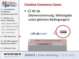 Creative Commons Lizenz
1 | Lernplattform
für Offenen
Geschichtsunterricht
2 | Module zum
Ersten Weltkrieg

 CC BY SA
(Namensnennung, Weitergabe
unter gleichen Bedingungen)

Bsp. Augusterlebnis
Bsp. Moderner Krieg
Bsp. „Heimatfront“
Bsp. Denkmäler
3 | OER-Merkmale

4 | Wo OER-taugliche
Materialien finden?
5 | Hilfreiche Tools

#OED13 | Erster Weltkrieg | 13.12.2013

 