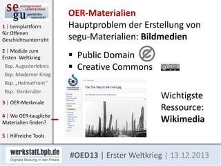 1 | Lernplattform
für Offenen
Geschichtsunterricht
2 | Module zum
Ersten Weltkrieg
Bsp. Augusterlebnis
Bsp. Moderner Krieg

OER-Materialien
Hauptproblem der Erstellung von
segu-Materialien: Bildmedien
 Public Domain
 Creative Commons

Bsp. „Heimatfront“
Bsp. Denkmäler
3 | OER-Merkmale

4 | Wo OER-taugliche
Materialien finden?

Wichtigste
Ressource:
Wikimedia

5 | Hilfreiche Tools

#OED13 | Erster Weltkrieg | 13.12.2013

 