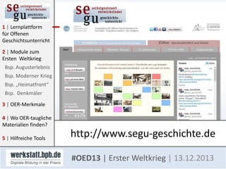 1 | Lernplattform
für Offenen
Geschichtsunterricht
2 | Module zum
Ersten Weltkrieg
Bsp. Augusterlebnis
Bsp. Moderner Krieg
Bsp. „Heimatfront“
Bsp. Denkmäler
3 | OER-Merkmale

4 | Wo OER-taugliche
Materialien finden?
5 | Hilfreiche Tools

http://www.segu-geschichte.de
#OED13 | Erster Weltkrieg | 13.12.2013

 