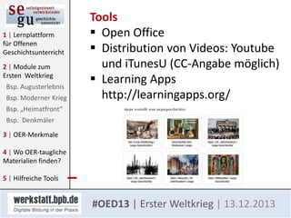 1 | Lernplattform
für Offenen
Geschichtsunterricht
2 | Module zum
Ersten Weltkrieg
Bsp. Augusterlebnis
Bsp. Moderner Krieg

Tools
 Open Office
 Distribution von Videos: Youtube
und iTunesU (CC-Angabe möglich)
 Learning Apps
http://learningapps.org/

Bsp. „Heimatfront“
Bsp. Denkmäler
3 | OER-Merkmale

4 | Wo OER-taugliche
Materialien finden?
5 | Hilfreiche Tools

#OED13 | Erster Weltkrieg | 13.12.2013

 