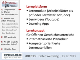 1 | Lernplattform
für Offenen
Geschichtsunterricht
2 | Module zum
Ersten Weltkrieg
Bsp. Augusterlebnis

Lernplattform
 Lernmodule (Arbeitsblätter als
pdf oder Textdatei: odt, doc)
 Lernvideos (Youtube)
 Learning Apps

Bsp. Moderner Krieg
Bsp. „Heimatfront“
Bsp. Denkmäler
3 | OER-Merkmale

4 | Wo OER-taugliche
Materialien finden?
5 | Hilfreiche Tools

Lernkonzept
für Offenen Geschichtsunterricht
 internetbasierte Planarbeit
 kompetenzorientierte
Lernmaterialien
#OED13 | Erster Weltkrieg | 13.12.2013

 