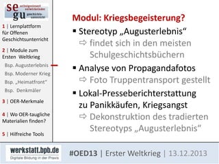 1 | Lernplattform
für Offenen
Geschichtsunterricht
2 | Module zum
Ersten Weltkrieg
Bsp. Augusterlebnis
Bsp. Moderner Krieg
Bsp. „Heimatfront“
Bsp. Denkmäler
3 | OER-Merkmale

4 | Wo OER-taugliche
Materialien finden?
5 | Hilfreiche Tools

Modul: Kriegsbegeisterung?
 Stereotyp „Augusterlebnis“
 findet sich in den meisten
Schulgeschichtsbüchern
 Analyse von Propagandafotos
 Foto Truppentransport gestellt
 Lokal-Presseberichterstattung
zu Panikkäufen, Kriegsangst
 Dekonstruktion des tradierten
Stereotyps „Augusterlebnis“
#OED13 | Erster Weltkrieg | 13.12.2013

 
