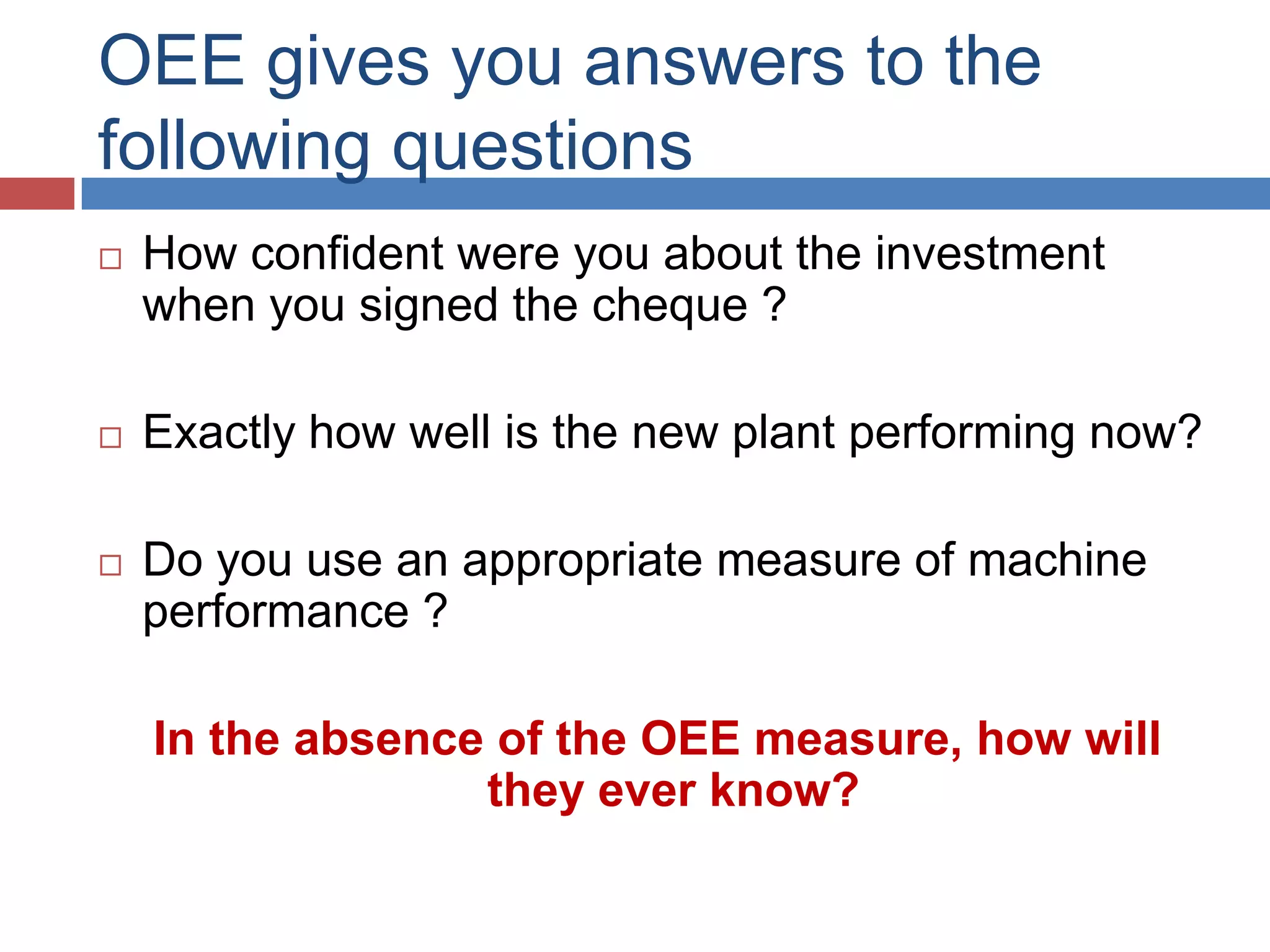 OEE gives you answers to the following questionsHow confident were you about the investment when you signed the cheque ?Exactly how well is the new plant performing now?Do you use an appropriate measure of machine performance ? In the absence of the OEE measure, how will they ever know?