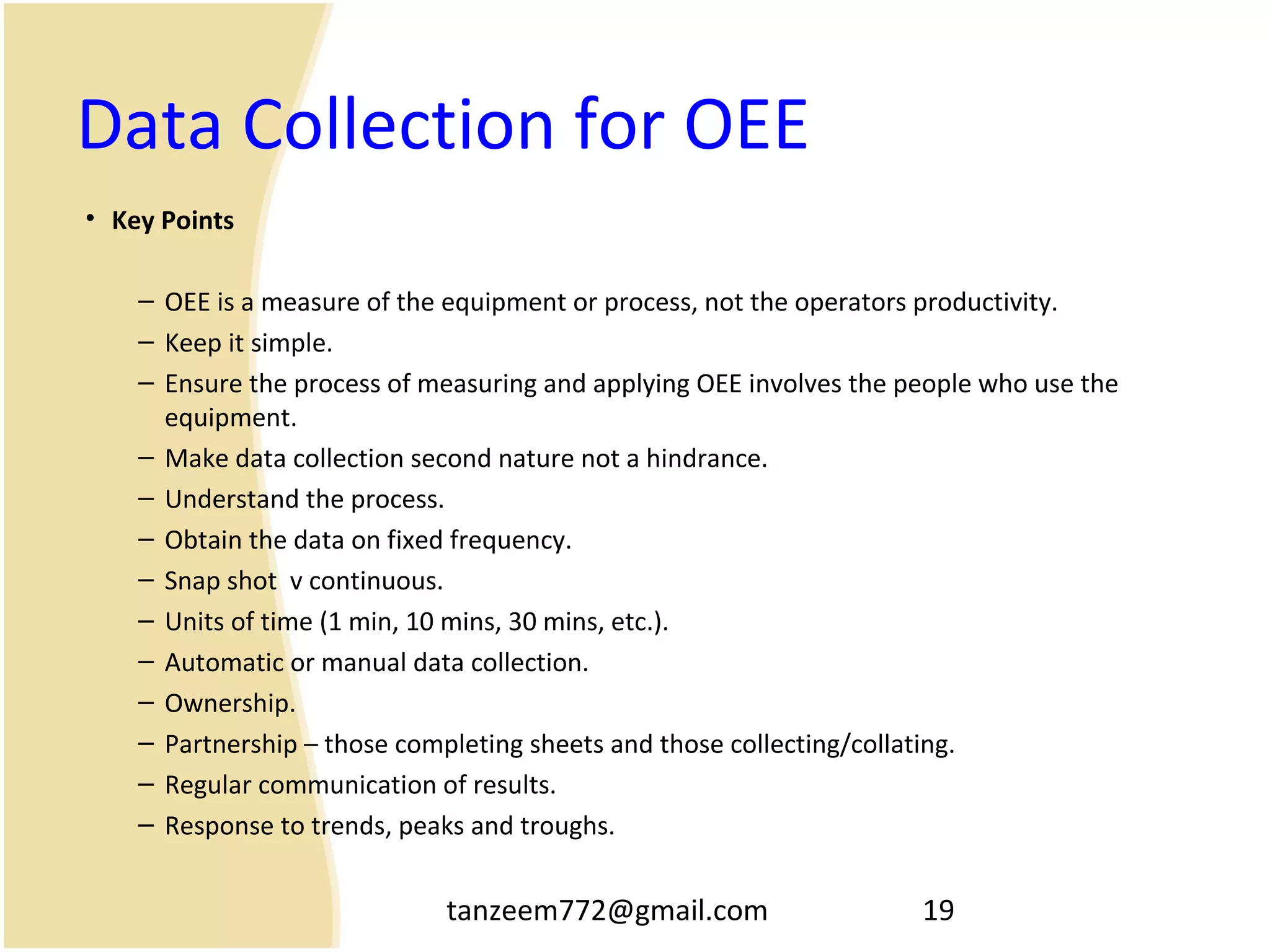 tanzeem772@gmail.com 19
Data Collection for OEE
• Key Points
– OEE is a measure of the equipment or process, not the operators productivity.
– Keep it simple.
– Ensure the process of measuring and applying OEE involves the people who use the
equipment.
– Make data collection second nature not a hindrance.
– Understand the process.
– Obtain the data on fixed frequency.
– Snap shot v continuous.
– Units of time (1 min, 10 mins, 30 mins, etc.).
– Automatic or manual data collection.
– Ownership.
– Partnership – those completing sheets and those collecting/collating.
– Regular communication of results.
– Response to trends, peaks and troughs.
 