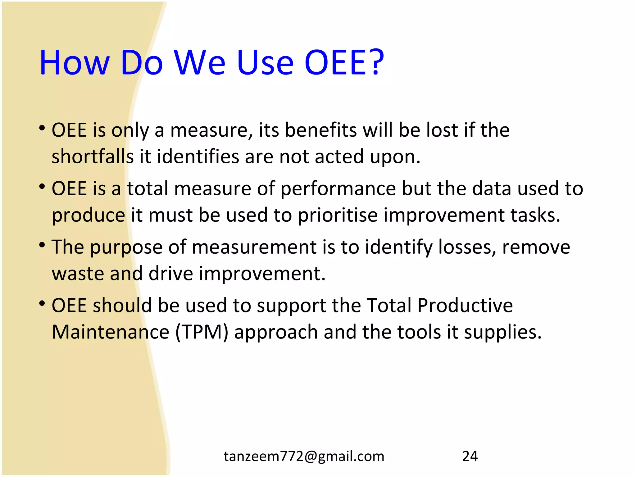 tanzeem772@gmail.com 24
How Do We Use OEE?
• OEE is only a measure, its benefits will be lost if the
shortfalls it identifies are not acted upon.
• OEE is a total measure of performance but the data used to
produce it must be used to prioritise improvement tasks.
• The purpose of measurement is to identify losses, remove
waste and drive improvement.
• OEE should be used to support the Total Productive
Maintenance (TPM) approach and the tools it supplies.
 