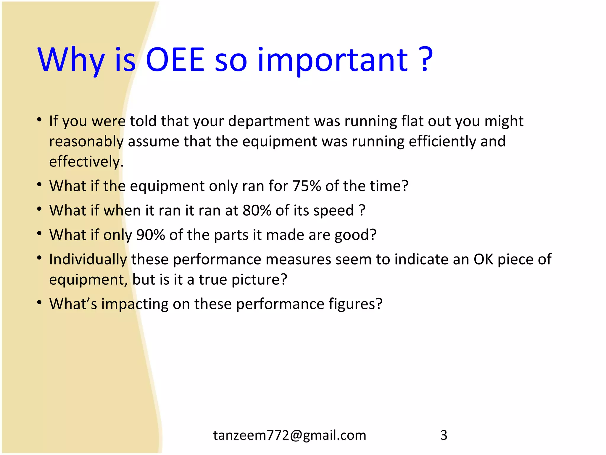 tanzeem772@gmail.com 3
Why is OEE so important ?
• If you were told that your department was running flat out you might
reasonably assume that the equipment was running efficiently and
effectively.
• What if the equipment only ran for 75% of the time?
• What if when it ran it ran at 80% of its speed ?
• What if only 90% of the parts it made are good?
• Individually these performance measures seem to indicate an OK piece of
equipment, but is it a true picture?
• What’s impacting on these performance figures?
 