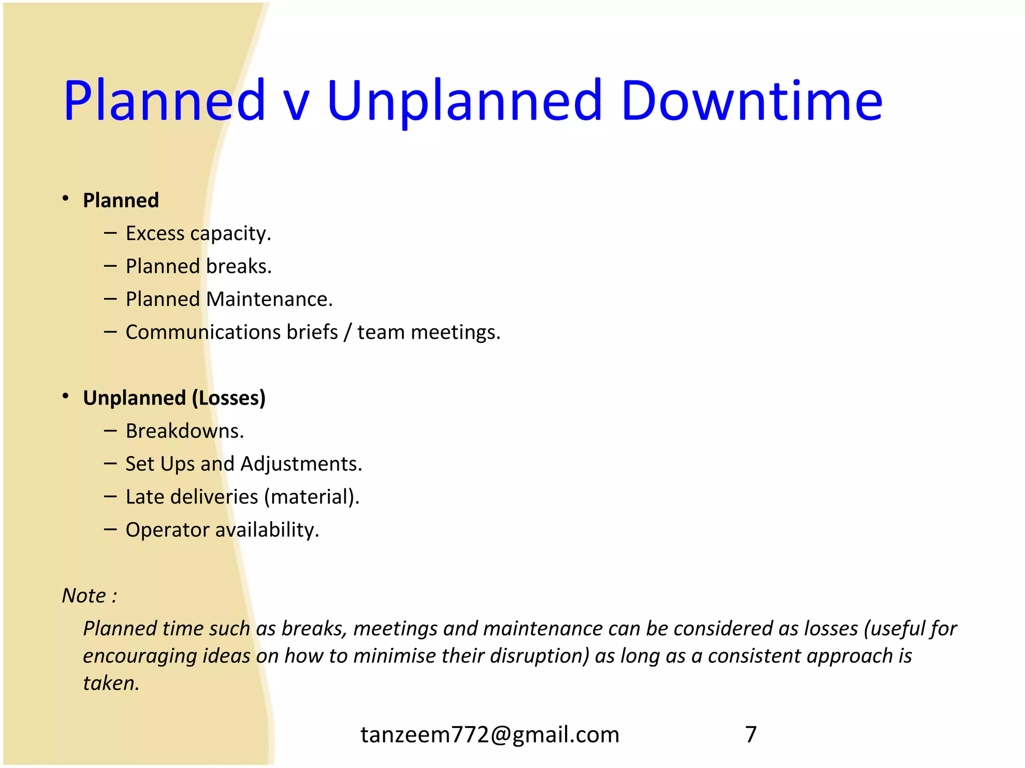 tanzeem772@gmail.com 7
Planned v Unplanned Downtime
• Planned
– Excess capacity.
– Planned breaks.
– Planned Maintenance.
– Communications briefs / team meetings.
• Unplanned (Losses)
– Breakdowns.
– Set Ups and Adjustments.
– Late deliveries (material).
– Operator availability.
Note :
Planned time such as breaks, meetings and maintenance can be considered as losses (useful for
encouraging ideas on how to minimise their disruption) as long as a consistent approach is
taken.
 