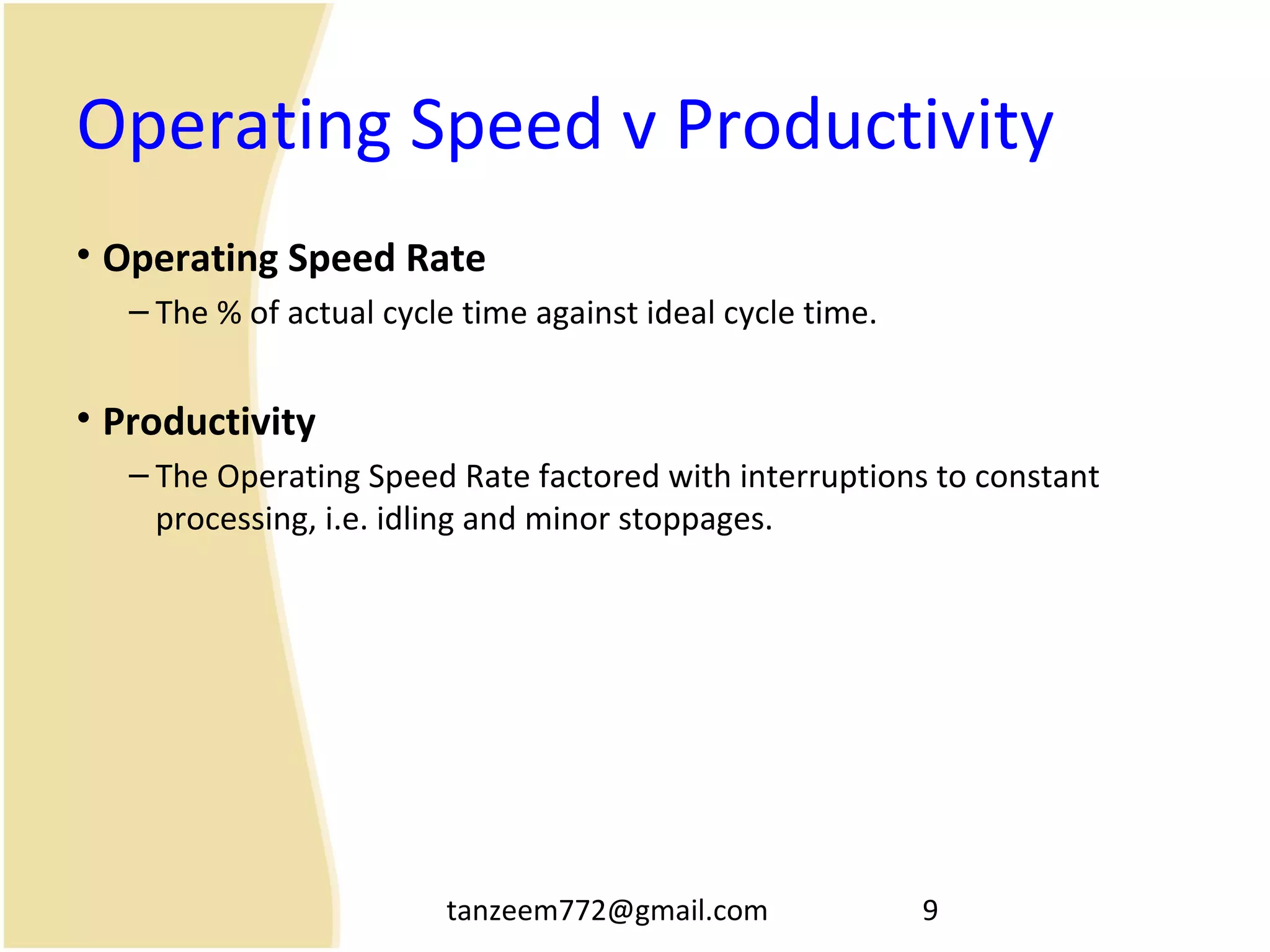 tanzeem772@gmail.com 9
Operating Speed v Productivity
• Operating Speed Rate
– The % of actual cycle time against ideal cycle time.
• Productivity
– The Operating Speed Rate factored with interruptions to constant
processing, i.e. idling and minor stoppages.
 