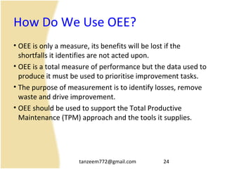 tanzeem772@gmail.com 24
How Do We Use OEE?
• OEE is only a measure, its benefits will be lost if the
shortfalls it identifies are not acted upon.
• OEE is a total measure of performance but the data used to
produce it must be used to prioritise improvement tasks.
• The purpose of measurement is to identify losses, remove
waste and drive improvement.
• OEE should be used to support the Total Productive
Maintenance (TPM) approach and the tools it supplies.
 