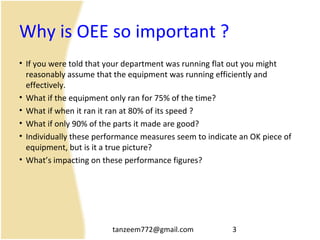 tanzeem772@gmail.com 3
Why is OEE so important ?
• If you were told that your department was running flat out you might
reasonably assume that the equipment was running efficiently and
effectively.
• What if the equipment only ran for 75% of the time?
• What if when it ran it ran at 80% of its speed ?
• What if only 90% of the parts it made are good?
• Individually these performance measures seem to indicate an OK piece of
equipment, but is it a true picture?
• What’s impacting on these performance figures?
 