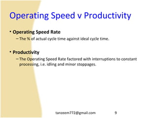 tanzeem772@gmail.com 9
Operating Speed v Productivity
• Operating Speed Rate
– The % of actual cycle time against ideal cycle time.
• Productivity
– The Operating Speed Rate factored with interruptions to constant
processing, i.e. idling and minor stoppages.
 