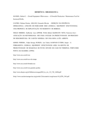 REFERÊNCIA BIBLIOGRÁFICA:
HANSEN, Robert C. – Overall Equipment Effectveness – A Powerful Production / Maintenance Tool for
Increased Profits.
CASTRO, Fabiana Pereira; ARAUJO, Fernando Oliveira - MEDIÇÃO DA EFICIÊNCIA
OPERACIONAL ATRAVÉS DO INDICADOR OEEE (OVERALL EQUIPMENT EFECTIVENESS):
UMA PROPOSTA DE IMPLANTAÇÃO NO SEGMENTO DE BEBIDAS.
MELLO RIBEIRO, Guilherme Luís; LIPINSK PAES, Rafael; KLIEMANN NETO, Francisco José -
APLICAÇÃO DA METODOLOGIA OEE PARA ANÁLISE DA PRODUTIVIDADE DO PROCESSO
DE DESCOBERTURA DE CARVÃO MINERAL EM UMA MINA A CÉU ABERTO.
GOMES PEREIRA, Felipe George; RUBLES, Leo Tadeu; SAMPAIO CUTRIM, Sergio - A
FERRAMENTA OVERALL EQUIPMENT EFFECTIVINESS (OEE) NA GESTÃO DE
PRODUTIVIDADE DE MÁQUINAS DE PÁTIO: ESTUDO DE CASO NO TERMINAL PORTUÁRIO
PONTA DA MADEIRA (TPPM)
http://www.oee.com.br/oee
http://www.oee.com.br/uso-do-tempo
http://www.oee.com.br/formula-oee
http://www.oee.com.br/oee-grandes-perdas
http://www.abepro.org.br/biblioteca/enegep2010_tn_sto_113_743_16204.pdf
htttp://www.excelenciaemgestao.org/portals/2/documents/cneg6/anais/t10_0270_1341.pdf
 