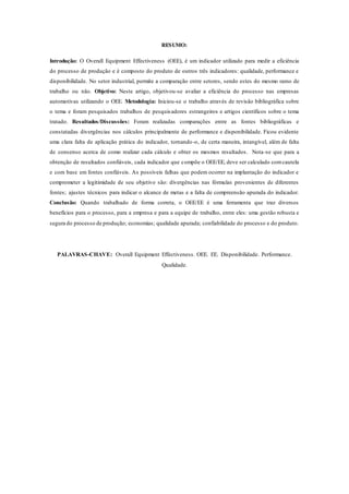 RESUMO:
Introdução: O Overall Equipment Effectiveness (OEE), é um indicador utilizado para medir a eficiência
do processo de produção e é composto do produto de outros três indicadores: qualidade, performance e
disponibilidade. No setor industrial, permite a comparação entre setores, sendo estes do mesmo ramo de
trabalho ou não. Objetivo: Neste artigo, objetivou-se avaliar a eficiência do processo nas empresas
automotivas utilizando o OEE. Metodologia: Iniciou-se o trabalho através de revisão bibliográfica sobre
o tema e foram pesquisados trabalhos de pesquisadores estrangeiros e artigos científicos sobre o tema
tratado. Resultados/Discussões: Foram realizadas comparações entre as fontes bibliográficas e
constatadas divergências nos cálculos principalmente de performance e disponibilidade. Ficou evidente
uma clara falta de aplicação prática do indicador, tornando-o, de certa maneira, intangível, além de falta
de consenso acerca de como realizar cada cálculo e obter os mesmos resultados. Nota-se que para a
obtenção de resultados confiáveis, cada indicador que compõe o OEE/EE, deve ser calculado comcautela
e com base em fontes confiáveis. As possíveis falhas que podem ocorrer na implantação do indicador e
comprometer a legitimidade de seu objetivo são: divergências nas fórmulas provenientes de diferentes
fontes; ajustes técnicos para indicar o alcance de metas e a falta de compreensão apurada do indicador.
Conclusão: Quando trabalhado de forma correta, o OEE/EE é uma ferramenta que traz diversos
benefícios para o processo, para a empresa e para a equipe de trabalho, entre eles: uma gestão robusta e
segura do processo de produção; economias; qualidade apurada; confiabilidade do processo e do produto.
PALAVRAS-CHAVE: Overall Equipment Effectiveness. OEE. EE. Disponibilidade. Performance.
Qualidade.
 